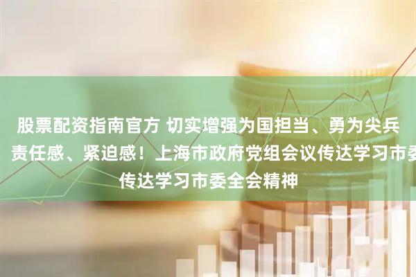 股票配资指南官方 切实增强为国担当、勇为尖兵的使命感、责任感、紧迫感！上海市政府党组会议传达学习市委全会精神