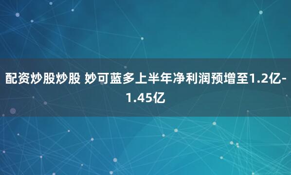 配资炒股炒股 妙可蓝多上半年净利润预增至1.2亿-1.45亿