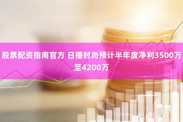 股票配资指南官方 日播时尚预计半年度净利3500万至4200万