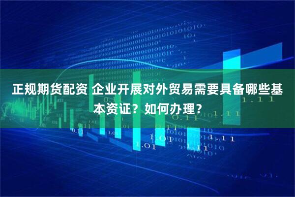 正规期货配资 企业开展对外贸易需要具备哪些基本资证？如何办理？