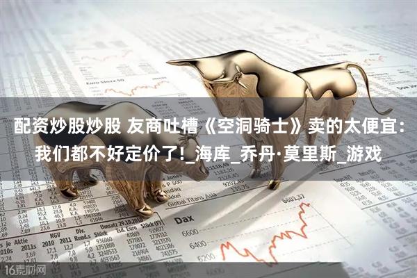 配资炒股炒股 友商吐槽《空洞骑士》卖的太便宜：我们都不好定价了!_海库_乔丹·莫里斯_游戏