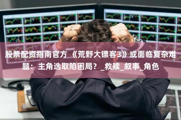 股票配资指南官方 《荒野大镖客3》或面临复杂难题：主角选取陷困局？_救赎_叙事_角色