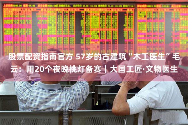 股票配资指南官方 57岁的古建筑“木工医生”毛云：用20个夜晚挑灯备赛｜大国工匠·文物医生