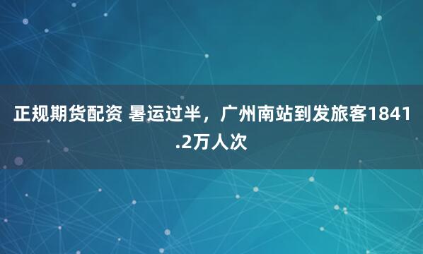 正规期货配资 暑运过半，广州南站到发旅客1841.2万人次