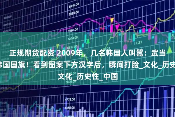 正规期货配资 2009年，几名韩国人叫嚣：武当山盗用韩国国旗！看到图案下方汉字后，瞬间打脸_文化_历史性_中国