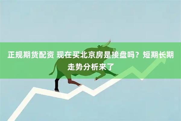 正规期货配资 现在买北京房是接盘吗？短期长期走势分析来了