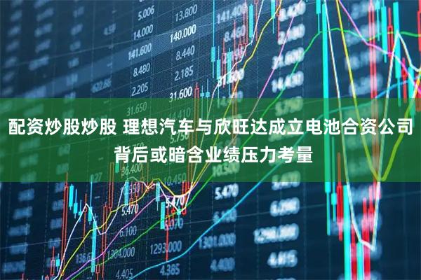 配资炒股炒股 理想汽车与欣旺达成立电池合资公司 背后或暗含业绩压力考量